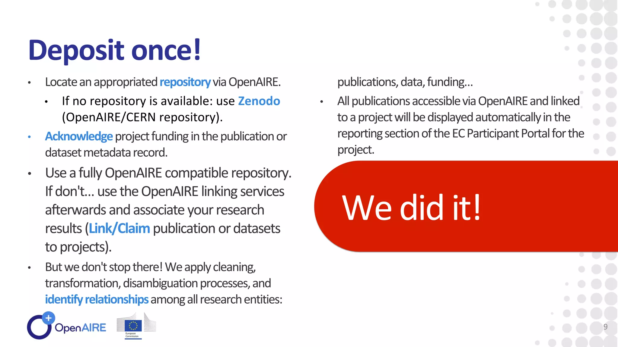 Deposit once!
• LocateanappropriatedrepositoryviaOpenAIRE.
• If no repository is available: use Zenodo
(OpenAIRE/CERN repository).
• Acknowledgeprojectfundinginthepublicationor
datasetmetadatarecord.
• UseafullyOpenAIREcompatiblerepository.
Ifdon't…usetheOpenAIRElinking services
afterwardsandassociateyourresearch
results(Link/Claimpublication ordatasets
toprojects).
• Butwedon'tstopthere!Weapplycleaning,
transformation,disambiguationprocesses,and
identifyrelationshipsamongallresearchentities:
publications,data,funding…
• AllpublicationsaccessibleviaOpenAIREandlinked
toaprojectwillbedisplayedautomaticallyinthe
reportingsectionoftheECParticipantPortalforthe
project.
Wedid it!
9
 