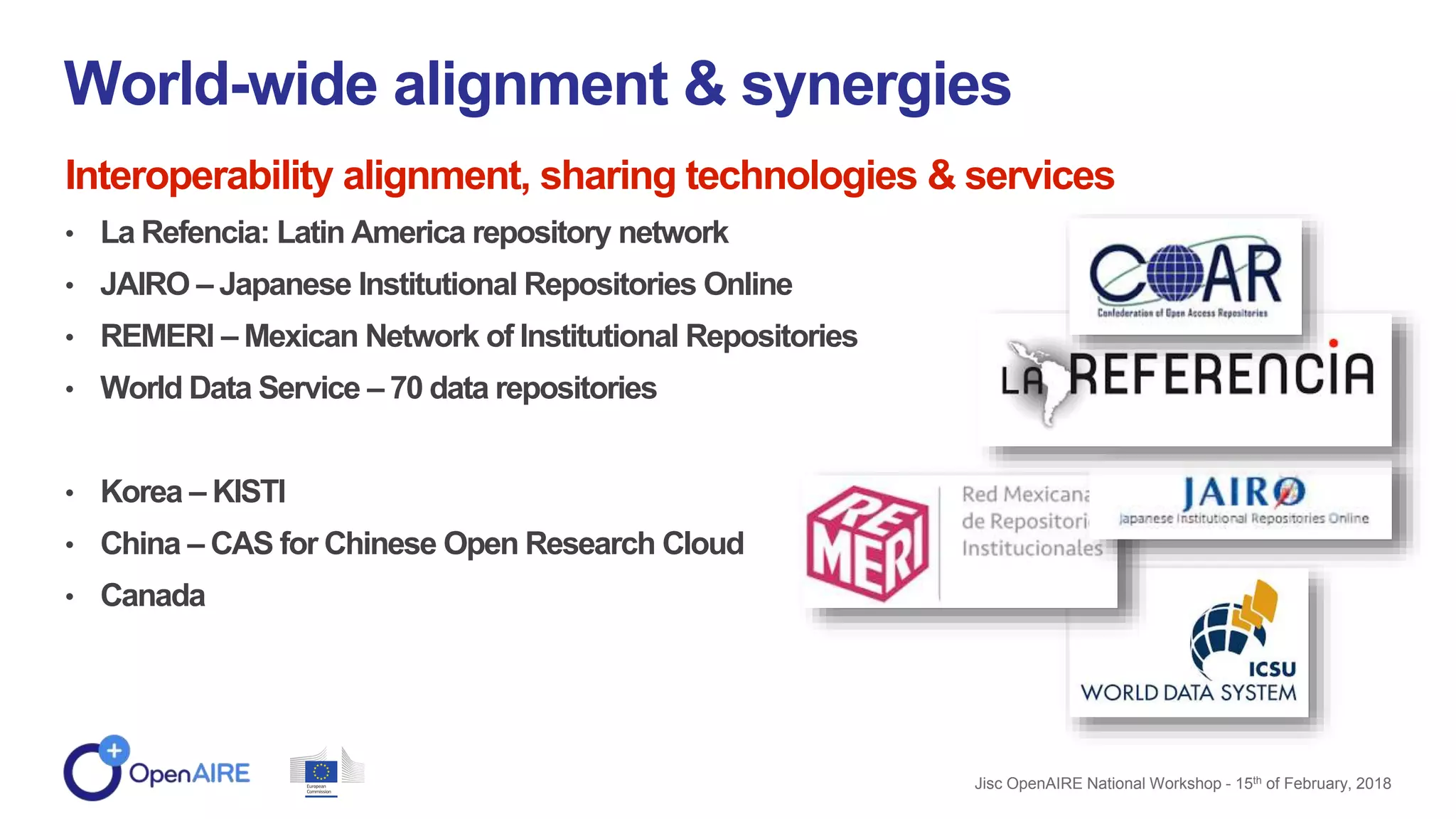 Interoperability alignment, sharing technologies & services
• La Refencia: Latin America repository network
• JAIRO – Japanese Institutional Repositories Online
• REMERI – Mexican Network of Institutional Repositories
• World Data Service – 70 data repositories
• Korea – KISTI
• China – CAS for Chinese Open Research Cloud
• Canada
World-wide alignment & synergies
Jisc OpenAIRE National Workshop - 15th of February, 2018
 