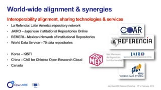 Interoperability alignment, sharing technologies & services
• La Refencia: Latin America repository network
• JAIRO – Japanese Institutional Repositories Online
• REMERI – Mexican Network of Institutional Repositories
• World Data Service – 70 data repositories
• Korea – KISTI
• China – CAS for Chinese Open Research Cloud
• Canada
World-wide alignment & synergies
Jisc OpenAIRE National Workshop - 15th of February, 2018
 