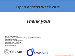 Open Access Week 2019
Thank you!
Dr. Thomas Margoni
Senior Lecturer in Intellectual Property and Internet Law
Co-director, CREATe
Director, IP LLM Programme
School of Law – CREATe
University of Glasgow
www.create.ac.uk
thomas.margoni@glasgow.ac.uk
 