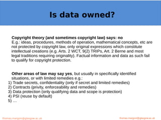 Example: OpenMinTeD
Copyright theory (and sometimes copyright law) says: no
E.g.: ideas, procedures, methods of operation, mathematical concepts, etc are
not protected by copyright law, only original expressions which constitute
intellectual creations (e.g. Arts. 2 WCT, 9(2) TRIPs, Art. 2 Berne and most
legal traditions requiring originality). Factual information and data as such fail
to qualify for copyright protection.
Other areas of law may say yes, but usually in specifically identified
situations, or with limited remedies e.g.:
1) Trade secrets, confidentiality (only if secret and limited remedies)
2) Contracts (privity, enforceability and remedies)
3) Data protection (only qualifying data and scope is protection)
4) PSI (reuse by default)
5) …
thomas.margoni@glasgow.ac.uk
Is data owned?
thomas.margoni@glasgow.ac.ukthomas.margoni@glasgow.ac.uk
 