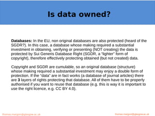 Example: OpenMinTeD
Databases: In the EU, non original databases are also protected (heard of the
SGDR?). In this case, a database whose making required a substantial
investment in obtaining, verifying or presenting (NOT creating) the data is
protected by Sui Generis Database Right (SGDR, a “lighter” form of
copyright), therefore effectively protecting obtained (but not created) data.
Copyright and SGDR are cumulable, so an original database (structure)
whose making required a substantial investment may enjoy a double form of
protection. If the “data” are in fact works (a database of journal articles) there
are 3 layers of rights protecting that database. All of them have to be properly
authorised if you want to reuse that database (e.g. this is way it is important to
use the right licence, e.g. CC BY 4.0).
thomas.margoni@glasgow.ac.uk
Is data owned?
thomas.margoni@glasgow.ac.ukthomas.margoni@glasgow.ac.uk
 
