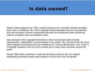 Example: OpenMinTeD
Modern data analytics (e.g. TDM, machine learning etc.) normally extracts principles,
facts, data, correlations, etc, which copyright theory stipulates that are not protected,
thus the extraction of those unprotected elements from protected works should not
need an exception (non consumptive uses).
Main obstacle of EU copyright framework is that it harmonised rights broadly
(reproduction, redistribution, communication to the public, etc), but did not do the same
with exceptions (exhaustive but not mandatory list, narrow interpretation, etc). There is
no flexible standard in the EU such as there are in many other countries around the
world.
Result: Often data contained in works are de facto or de jure (for non original
databases) protected (needs authorisation) in the EU but may not abroad.
thomas.margoni@glasgow.ac.uk
Is data owned?
thomas.margoni@glasgow.ac.ukthomas.margoni@glasgow.ac.uk
 