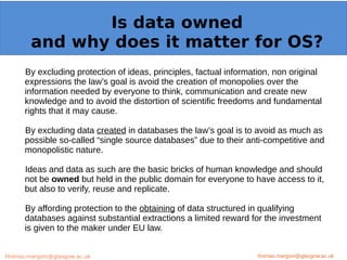 Example: OpenMinTeD
By excluding protection of ideas, principles, factual information, non original
expressions the law’s goal is avoid the creation of monopolies over the
information needed by everyone to think, communication and create new
knowledge and to avoid the distortion of scientific freedoms and fundamental
rights that it may cause.
By excluding data created in databases the law’s goal is to avoid as much as
possible so-called “single source databases” due to their anti-competitive and
monopolistic nature.
Ideas and data as such are the basic bricks of human knowledge and should
not be owned but held in the public domain for everyone to have access to it,
but also to verify, reuse and replicate.
By affording protection to the obtaining of data structured in qualifying
databases against substantial extractions a limited reward for the investment
is given to the maker under EU law.
thomas.margoni@glasgow.ac.uk
Is data owned
and why does it matter for OS?
thomas.margoni@glasgow.ac.ukthomas.margoni@glasgow.ac.uk
 