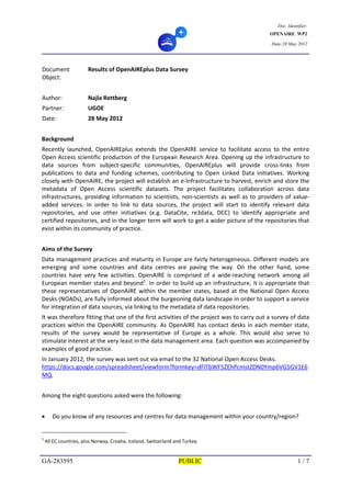Doc. Identifier:
OPENAIRE WP2
Date:28 May 2012
GA-283595 PUBLIC 1 / 7
Document 
Object: 
Results of OpenAIREplus Data Survey 
   
Author:  Najla Rettberg   
Partner:  UGOE 
Date:  28 May 2012 
 
Background 
Recently  launched,  OpenAIREplus  extends  the  OpenAIRE  service  to  facilitate  access  to  the  entire 
Open Access scientific production of the European Research Area. Opening up the infrastructure to 
data  sources  from  subject‐specific  communities,  OpenAIREplus  will  provide  cross‐links  from 
publications  to  data  and  funding  schemes,  contributing  to  Open  Linked  Data  initiatives.  Working 
closely with OpenAIRE, the project will establish an e‐Infrastructure to harvest, enrich and store the 
metadata  of  Open  Access  scientific  datasets.  The  project  facilitates  collaboration  across  data 
infrastructures, providing information to scientists, non‐scientists as well as to providers of value‐
added  services.  In  order  to  link  to  data  sources,  the  project  will  start  to  identify  relevant  data 
repositories,  and  use  other  initiatives  (e.g.  DataCite,  re3data,  DCC)  to  identify  appropriate  and 
certified repositories, and in the longer term will work to get a wider picture of the repositories that 
exist within its community of practice.  
 
Aims of the Survey 
Data management practices and maturity in Europe are fairly heterogeneous. Different models are 
emerging  and  some  countries  and  data  centres  are  paving  the  way.  On  the  other  hand,  some 
countries  have  very  few  activities.  OpenAIRE  is  comprised  of  a  wide‐reaching  network  among  all 
European member states and beyond1
. In order to build up an infrastructure, it is appropriate that 
these representatives of OpenAIRE within the member states, based at the National Open Access 
Desks (NOADs), are fully informed about the burgeoning data landscape in order to support a service 
for integration of data sources, via linking to the metadata of data repositories.  
It was therefore fitting that one of the first activities of the project was to carry out a survey of data 
practices within the OpenAIRE community. As OpenAIRE has contact desks in each member state, 
results  of  the  survey  would  be  representative  of  Europe  as  a  whole.  This  would  also  serve  to 
stimulate interest at the very least in the data management area. Each question was accompanied by 
examples of good practice.  
In January 2012, the survey was sent out via email to the 32 National Open Access Desks. 
https://docs.google.com/spreadsheet/viewform?formkey=dFlTbWF5ZEhPcmstZDN0Ymp6VG5GV1E6
MQ. 
 
Among the eight questions asked were the following:  
 
 Do you know of any resources and centres for data management within your country/region? 
1
 All EC countries, plus Norway, Croatia, Iceland, Switzerland and Turkey.  
 