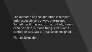The outcome of a collaboration is rampant,
unforeseeable, and always unexpected.
Sometimes it may not turn out nicely, it may
even be harsh, but one thing is for sure: it
cannot be calculated, it has to be imagined
Florian Schneider
 