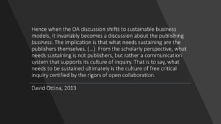 Hence when the OA discussion shifts to sustainable business
models, it invariably becomes a discussion about the publishing
business. The implication is that what needs sustaining are the
publishers themselves. (…) From the scholarly perspective, what
needs sustaining is not publishers, but rather a communication
system that supports its culture of inquiry. That is to say, what
needs to be sustained ultimately is the culture of free critical
inquiry certified by the rigors of open collaboration.
David Ottina, 2013
 