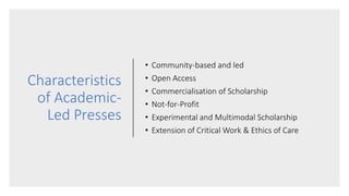 Characteristics
of Academic-
Led Presses
• Community-based and led
• Open Access
• Commercialisation of Scholarship
• Not-for-Profit
• Experimental and Multimodal Scholarship
• Extension of Critical Work & Ethics of Care
 