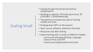 Scaling Small
• Scaling through horizontal and vertical
collaborations
• Working to capacity: 50 books (punctum), 30
(LSP/OBP), 5 (OHP/Mattering)
• Transparency and openness about funding
models and costs
• Bringing down BPCs or fee-waivers
• Open source software, platforms and tools
• Resources and skills sharing
• Experimenting with a variety of different models:
- communal editing/publishing: Language
Science Press and OHP
- Crowd-sourcing/donations/consortia
 