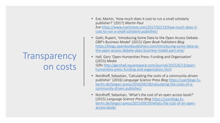 Transparency
on costs
• Eve, Martin, ‘How much does it cost to run a small scholarly
publisher?’ (2017) Martin Paul
Eve https://www.martineve.com/2017/02/13/how-much-does-it-
cost-to-run-a-small-scholarly-publisher/
• Gatti, Rupert, ‘Introducing Some Data to the Open Access Debate:
OBP’s Business Model’ (2015) Open Book Publishers Blog
https://blogs.openbookpublishers.com/introducing-some-data-to-
the-open-access-debate-obps-business-model-part-one/
• Hall, Gary ‘Open Humanities Press: Funding and Organisation’
(2015) Media
Gifts http://garyhall.squarespace.com/journal/2015/6/13/open-
humanities-press-funding-and-organisation.html
• Nordhoff, Sebastian, ‘Calculating the costs of a community-driven
publisher’ (2016) Language Science Press Blog https://userblogs.fu-
berlin.de/langsci-press/2016/04/18/calculating-the-costs-of-a-
community-driven-publisher/
• Nordhoff, Sebastian, ‘What’s the cost of an open access book?’
(2015) Language Science Press Blog https://userblogs.fu-
berlin.de/langsci-press/2015/09/29/whats-the-cost-of-an-open-
access-book/
 