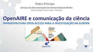 OpenAIRE e comunicação da ciência
INFRAESTRUTURA OPEN ACCESS PARA A INVESTIGAÇÃO NA EUROPA
Pedro Príncipe
Serviços de Documentação da Universidade do Minho
National Open Access Desk - Portugal
 