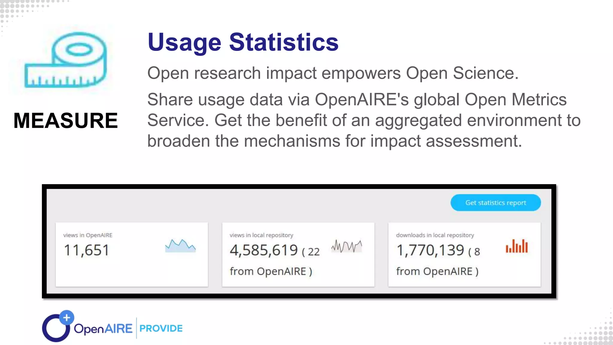 Usage Statistics
Open research impact empowers Open Science.
Share usage data via OpenAIRE's global Open Metrics
Service. Get the benefit of an aggregated environment to
broaden the mechanisms for impact assessment.
MEASURE
 