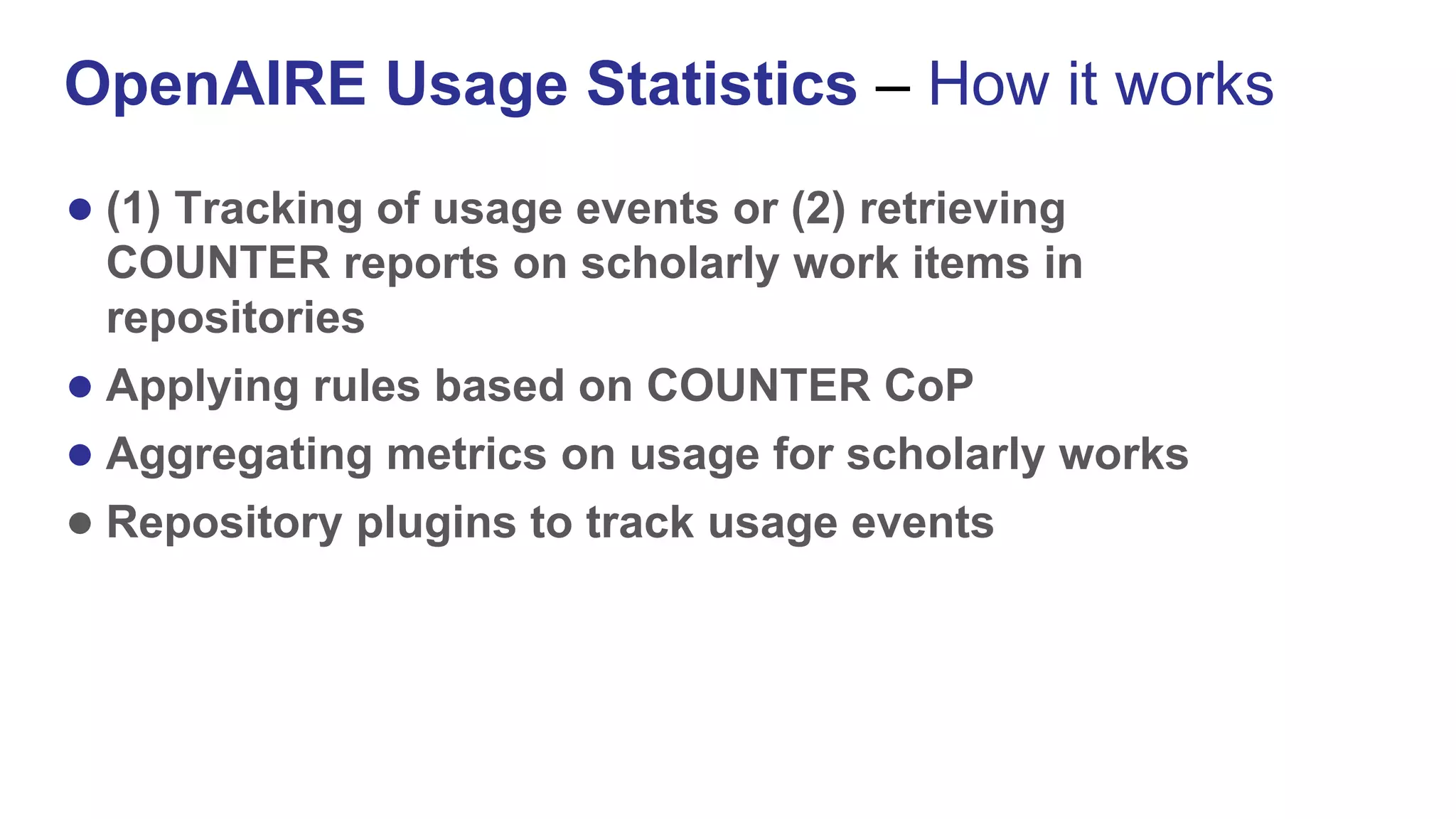 ● (1) Tracking of usage events or (2) retrieving
COUNTER reports on scholarly work items in
repositories
● Applying rules based on COUNTER CoP
● Aggregating metrics on usage for scholarly works
● Repository plugins to track usage events
OpenAIRE Usage Statistics – How it works
 