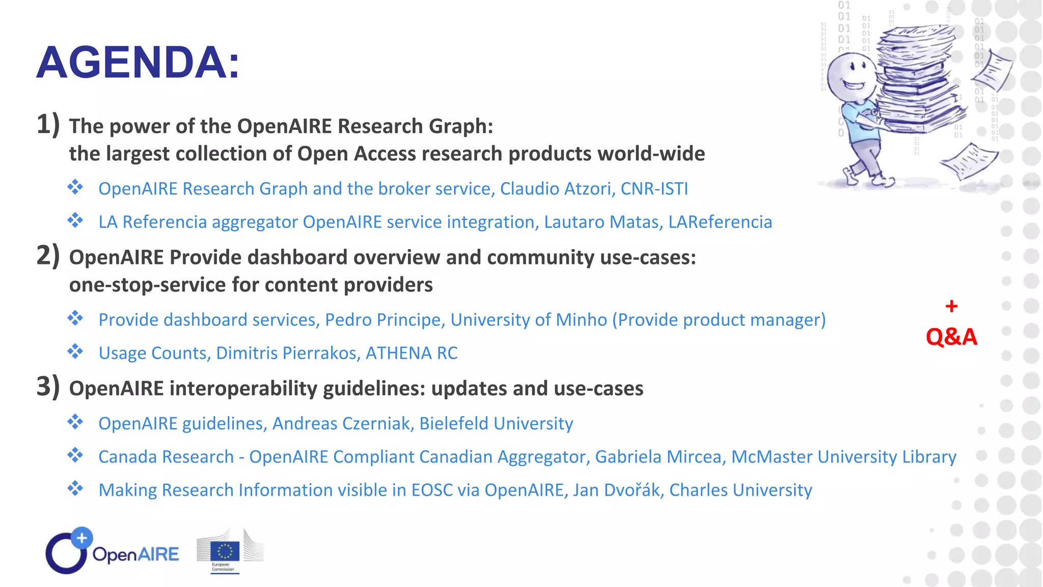 1) The power of the OpenAIRE Research Graph:
the largest collection of Open Access research products world-wide
 OpenAIRE Research Graph and the broker service, Claudio Atzori, CNR-ISTI
 LA Referencia aggregator OpenAIRE service integration, Lautaro Matas, LAReferencia
2) OpenAIRE Provide dashboard overview and community use-cases:
one-stop-service for content providers
 Provide dashboard services, Pedro Principe, University of Minho (Provide product manager)
 Usage Counts, Dimitris Pierrakos, ATHENA RC
3) OpenAIRE interoperability guidelines: updates and use-cases
 OpenAIRE guidelines, Andreas Czerniak, Bielefeld University
 Canada Research - OpenAIRE Compliant Canadian Aggregator, Gabriela Mircea, McMaster University Library
 Making Research Information visible in EOSC via OpenAIRE, Jan Dvořák, Charles University
AGENDA:
+
Q&A
 