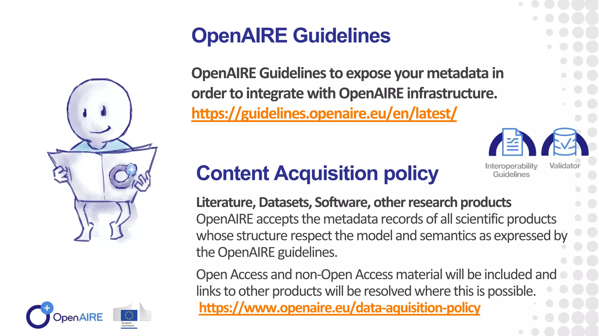 OpenAIRE Guidelines toexposeyourmetadata in
ordertointegrate withOpenAIRE infrastructure.
https://guidelines.openaire.eu/en/latest/
OpenAIRE Guidelines
Literature, Datasets,Software, otherresearchproducts
OpenAIRE acceptsthemetadatarecordsofallscientific products
whosestructurerespectthemodelandsemanticsasexpressedby
theOpenAIRE guidelines.
OpenAccessandnon-Open Accessmaterialwillbeincluded and
linkstootherproducts willberesolvedwherethisispossible.
https://www.openaire.eu/data-aquisition-policy
Content Acquisition policy
 