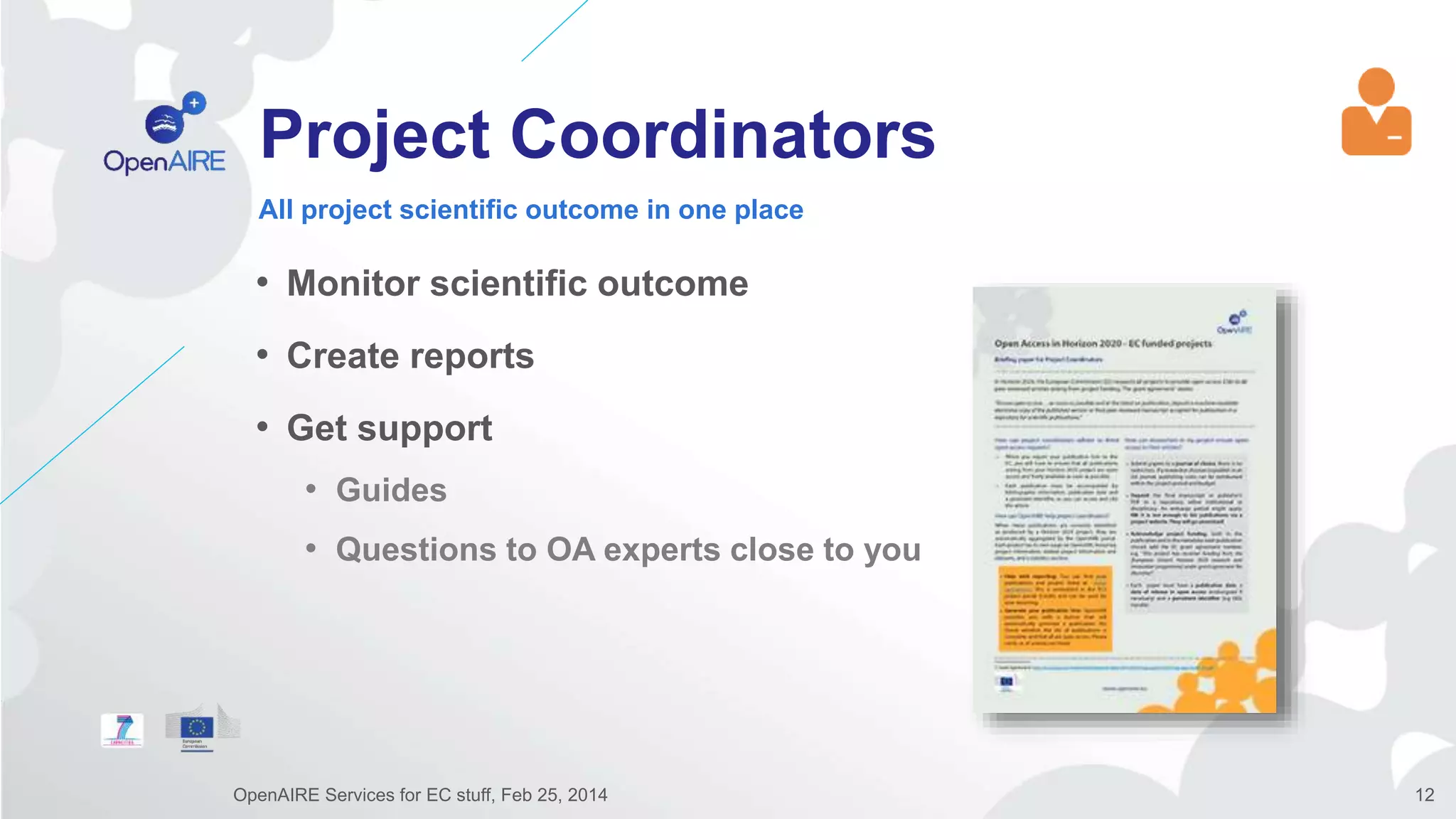 Project Coordinators
• Monitor scientific outcome
• Create reports
• Get support
• Guides
• Questions to OA experts close to you
All project scientific outcome in one place
OpenAIRE Services for EC stuff, Feb 25, 2014 12
 