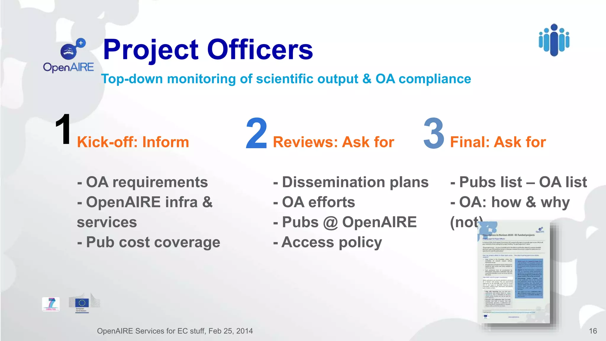 1 2 3Kick-off: Inform
- OA requirements
- OpenAIRE infra &
services
- Pub cost coverage
Reviews: Ask for
- Dissemination plans
- OA efforts
- Pubs @ OpenAIRE
- Access policy
Final: Ask for
- Pubs list – OA list
- OA: how & why
(not)
Project Officers
OpenAIRE Services for EC stuff, Feb 25, 2014 16
Top-down monitoring of scientific output & OA compliance
 