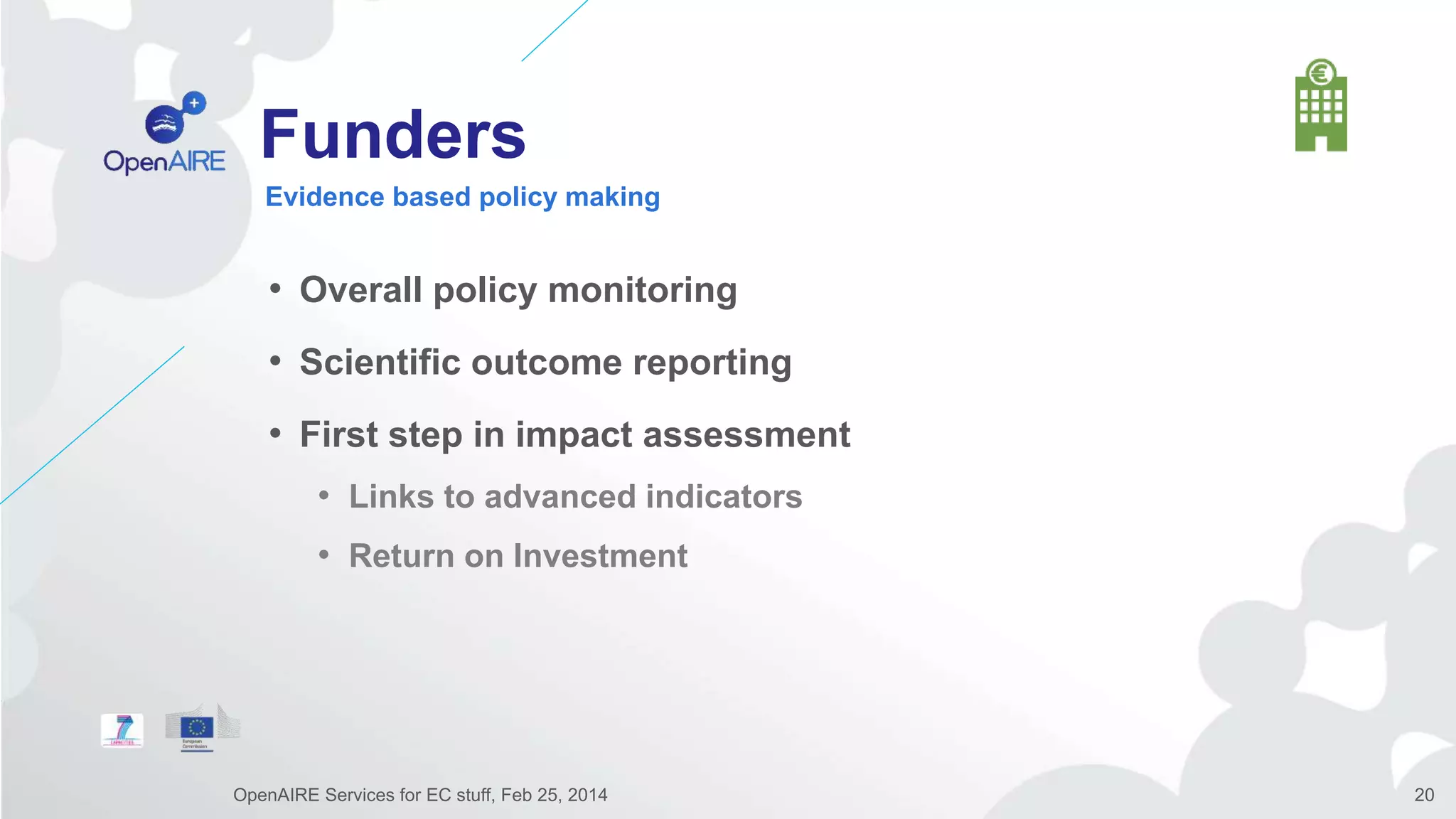 Funders
• Overall policy monitoring
• Scientific outcome reporting
• First step in impact assessment
• Links to advanced indicators
• Return on Investment
Evidence based policy making
OpenAIRE Services for EC stuff, Feb 25, 2014 20
 