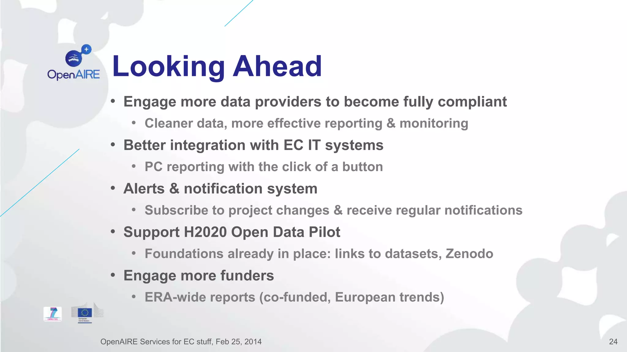 Looking Ahead
• Engage more data providers to become fully compliant
• Cleaner data, more effective reporting & monitoring
• Better integration with EC IT systems
• PC reporting with the click of a button
• Alerts & notification system
• Subscribe to project changes & receive regular notifications
• Support H2020 Open Data Pilot
• Foundations already in place: links to datasets, Zenodo
• Engage more funders
• ERA-wide reports (co-funded, European trends)
OpenAIRE Services for EC stuff, Feb 25, 2014 24
 