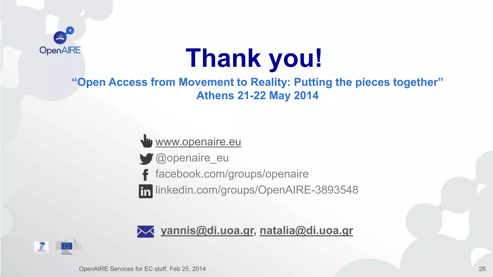 www.openaire.eu
@openaire_eu
facebook.com/groups/openaire
linkedin.com/groups/OpenAIRE-3893548
Thank you!
“Open Access from Movement to Reality: Putting the pieces together”
Athens 21-22 May 2014
yannis@di.uoa.gr, natalia@di.uoa.gr
OpenAIRE Services for EC stuff, Feb 25, 2014 26
 
