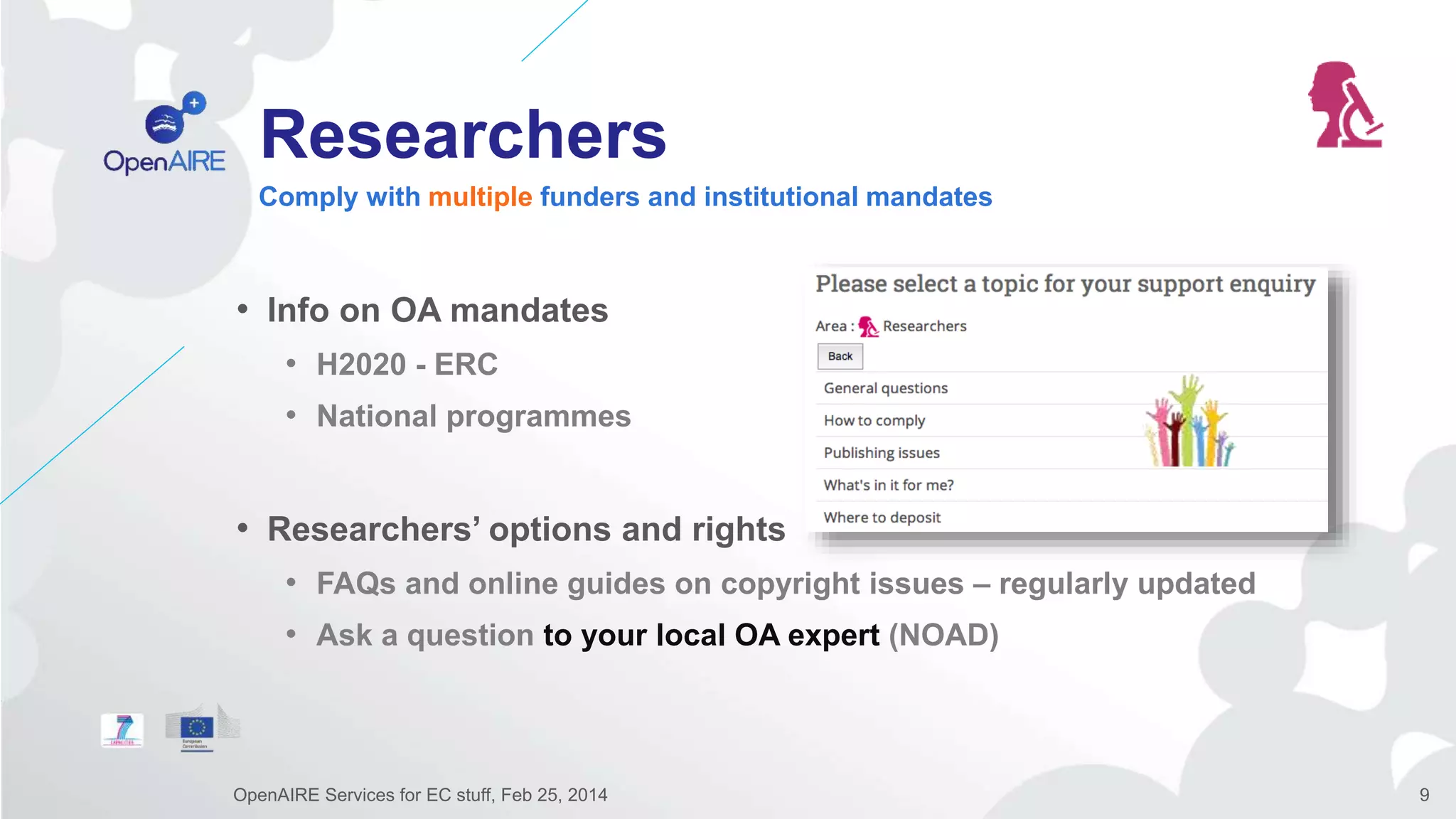 Researchers
• Info on OA mandates
• H2020 - ERC
• National programmes
• Researchers’ options and rights
• FAQs and online guides on copyright issues – regularly updated
• Ask a question to your local OA expert (NOAD)
Comply with multiple funders and institutional mandates
OpenAIRE Services for EC stuff, Feb 25, 2014 9
 