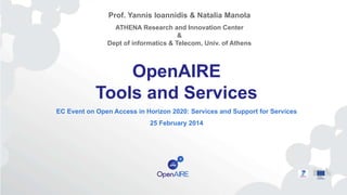 OpenAIRE
Tools and Services
EC Event on Open Access in Horizon 2020: Services and Support for Services
25 February 2014
Prof. Yannis Ioannidis & Natalia Manola
ATHENA Research and Innovation Center
&
Dept of informatics & Telecom, Univ. of Athens
 