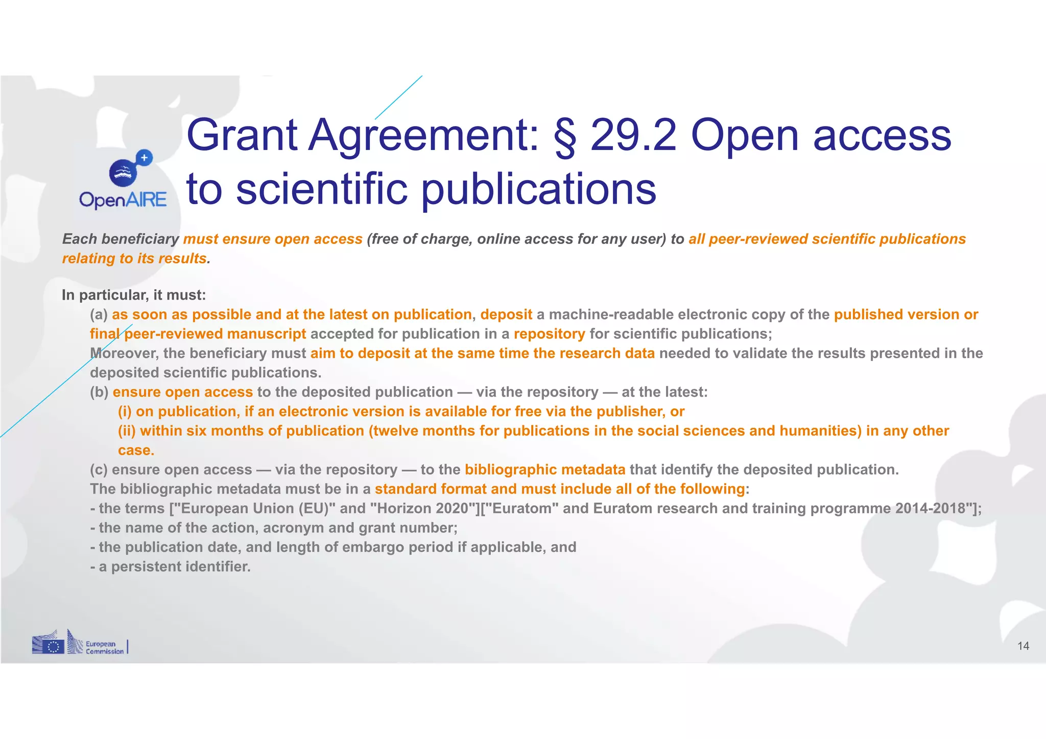 Grant Agreement: § 29.2 Open access
to scientific publications
Each beneficiary must ensure open access (free of charge, online access for any user) to all peer-reviewed scientific publications
relating to its results.
In particular, it must:
(a) as soon as possible and at the latest on publication, deposit a machine-readable electronic copy of the published version or
final peer-reviewed manuscript accepted for publication in a repository for scientific publications;
Moreover, the beneficiary must aim to deposit at the same time the research data needed to validate the results presented in the
deposited scientific publications.
(b) ensure open access to the deposited publication — via the repository — at the latest:
(i) on publication, if an electronic version is available for free via the publisher, or
(ii) within six months of publication (twelve months for publications in the social sciences and humanities) in any other
case.
(c) ensure open access — via the repository — to the bibliographic metadata that identify the deposited publication.
The bibliographic metadata must be in a standard format and must include all of the following:
- the terms ["European Union (EU)" and "Horizon 2020"]["Euratom" and Euratom research and training programme 2014-2018"];
- the name of the action, acronym and grant number;
- the publication date, and length of embargo period if applicable, and
- a persistent identifier.
14
 