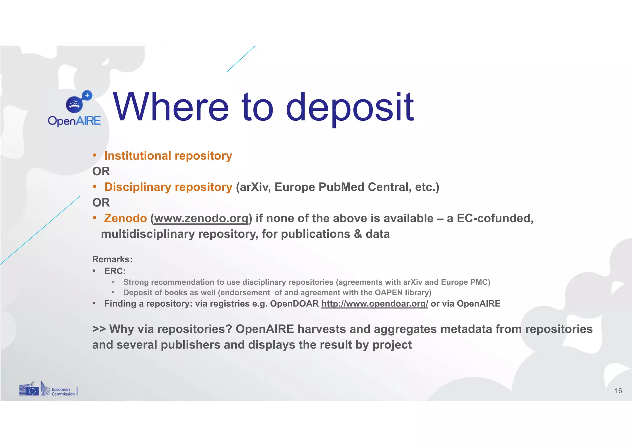 Where to deposit
• Institutional repository
OR
• Disciplinary repository (arXiv, Europe PubMed Central, etc.)
OR
• Zenodo (www.zenodo.org) if none of the above is available – a EC-cofunded,
multidisciplinary repository, for publications & data
Remarks:
• ERC:
• Strong recommendation to use disciplinary repositories (agreements with arXiv and Europe PMC)
• Deposit of books as well (endorsement of and agreement with the OAPEN library)
• Finding a repository: via registries e.g. OpenDOAR http://www.opendoar.org/ or via OpenAIRE
>> Why via repositories? OpenAIRE harvests and aggregates metadata from repositories
and several publishers and displays the result by project
16
 