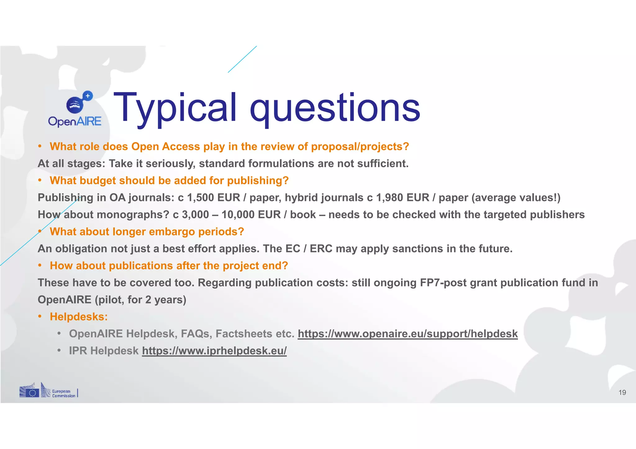 Typical questions
• What role does Open Access play in the review of proposal/projects?
At all stages: Take it seriously, standard formulations are not sufficient.
• What budget should be added for publishing?
Publishing in OA journals: c 1,500 EUR / paper, hybrid journals c 1,980 EUR / paper (average values!)
How about monographs? c 3,000 – 10,000 EUR / book – needs to be checked with the targeted publishers
• What about longer embargo periods?
An obligation not just a best effort applies. The EC / ERC may apply sanctions in the future.
• How about publications after the project end?
These have to be covered too. Regarding publication costs: still ongoing FP7-post grant publication fund in
OpenAIRE (pilot, for 2 years)
• Helpdesks:
• OpenAIRE Helpdesk, FAQs, Factsheets etc. https://www.openaire.eu/support/helpdesk
• IPR Helpdesk https://www.iprhelpdesk.eu/
19
 