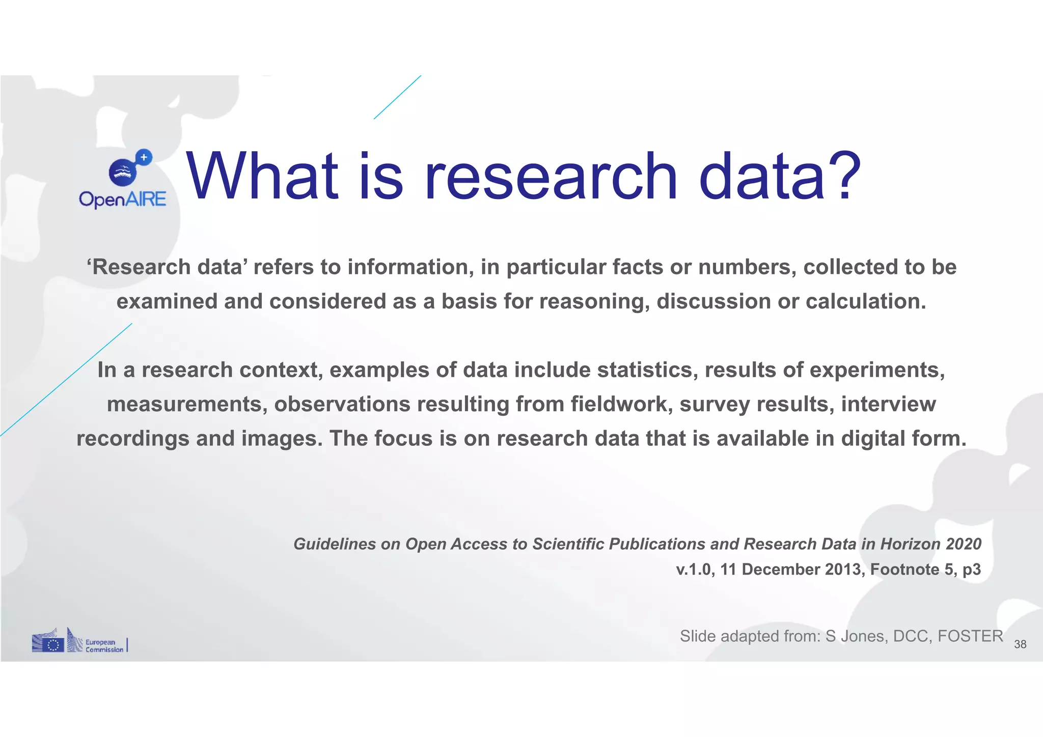 What is research data?
‘Research data’ refers to information, in particular facts or numbers, collected to be
examined and considered as a basis for reasoning, discussion or calculation.
In a research context, examples of data include statistics, results of experiments,
measurements, observations resulting from fieldwork, survey results, interview
recordings and images. The focus is on research data that is available in digital form.
Guidelines on Open Access to Scientific Publications and Research Data in Horizon 2020
v.1.0, 11 December 2013, Footnote 5, p3
Slide adapted from: S Jones, DCC, FOSTER 38
 