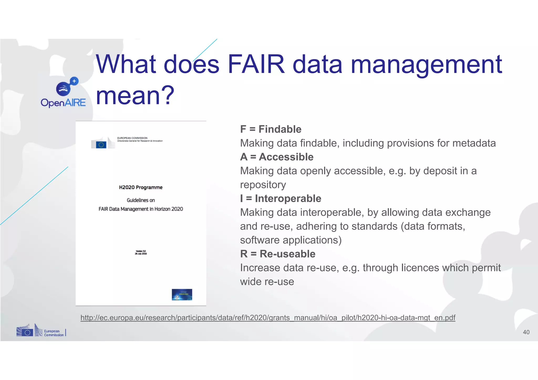 What does FAIR data management
mean?
F = Findable
Making data findable, including provisions for metadata
A = Accessible
Making data openly accessible, e.g. by deposit in a
repository
I = Interoperable
Making data interoperable, by allowing data exchange
and re-use, adhering to standards (data formats,
software applications)
R = Re-useable
Increase data re-use, e.g. through licences which permit
wide re-use
http://ec.europa.eu/research/participants/data/ref/h2020/grants_manual/hi/oa_pilot/h2020-hi-oa-data-mgt_en.pdf
40
 