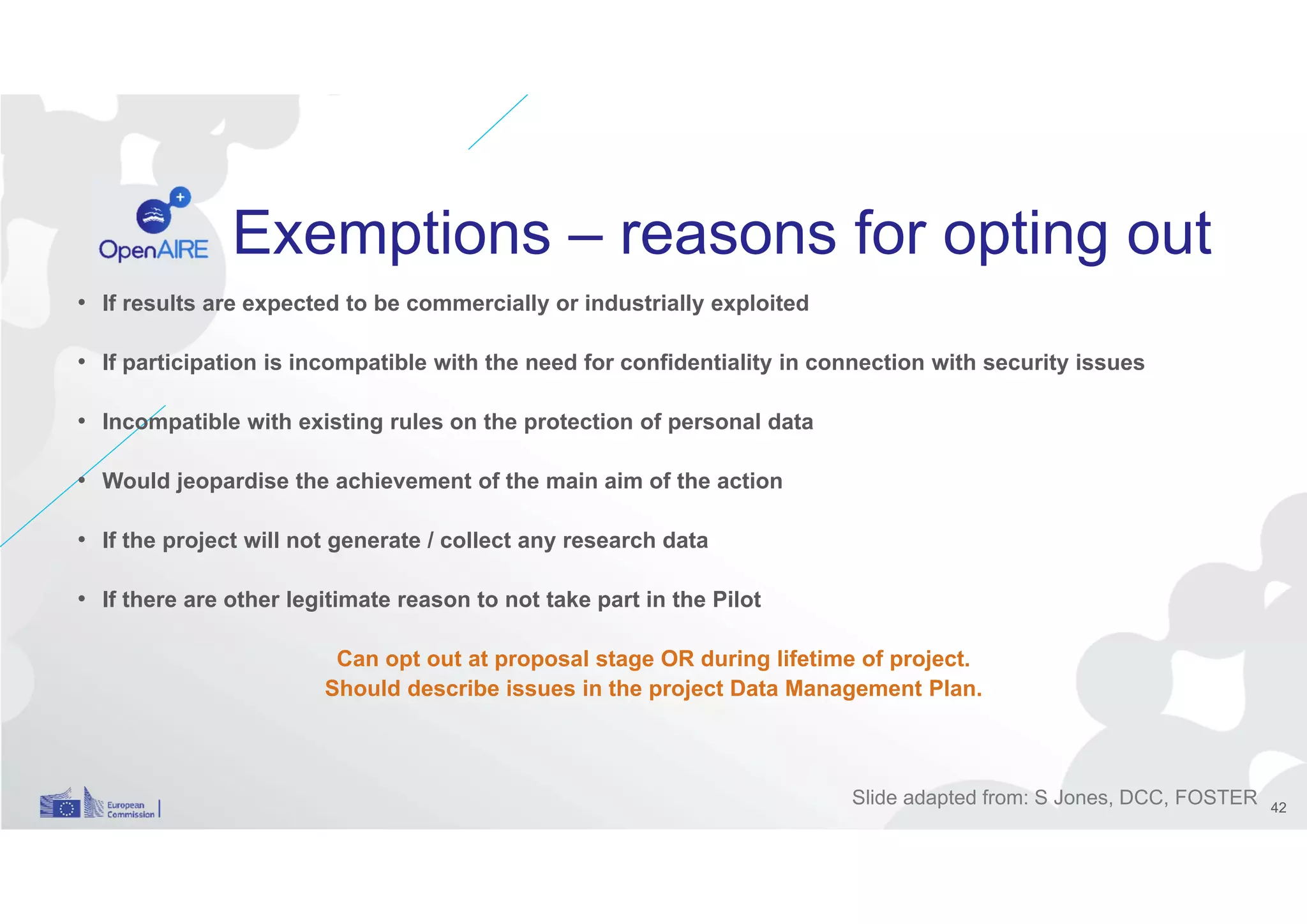 Exemptions – reasons for opting out
• If results are expected to be commercially or industrially exploited
• If participation is incompatible with the need for confidentiality in connection with security issues
• Incompatible with existing rules on the protection of personal data
• Would jeopardise the achievement of the main aim of the action
• If the project will not generate / collect any research data
• If there are other legitimate reason to not take part in the Pilot
Can opt out at proposal stage OR during lifetime of project.
Should describe issues in the project Data Management Plan.
Slide adapted from: S Jones, DCC, FOSTER 42
 
