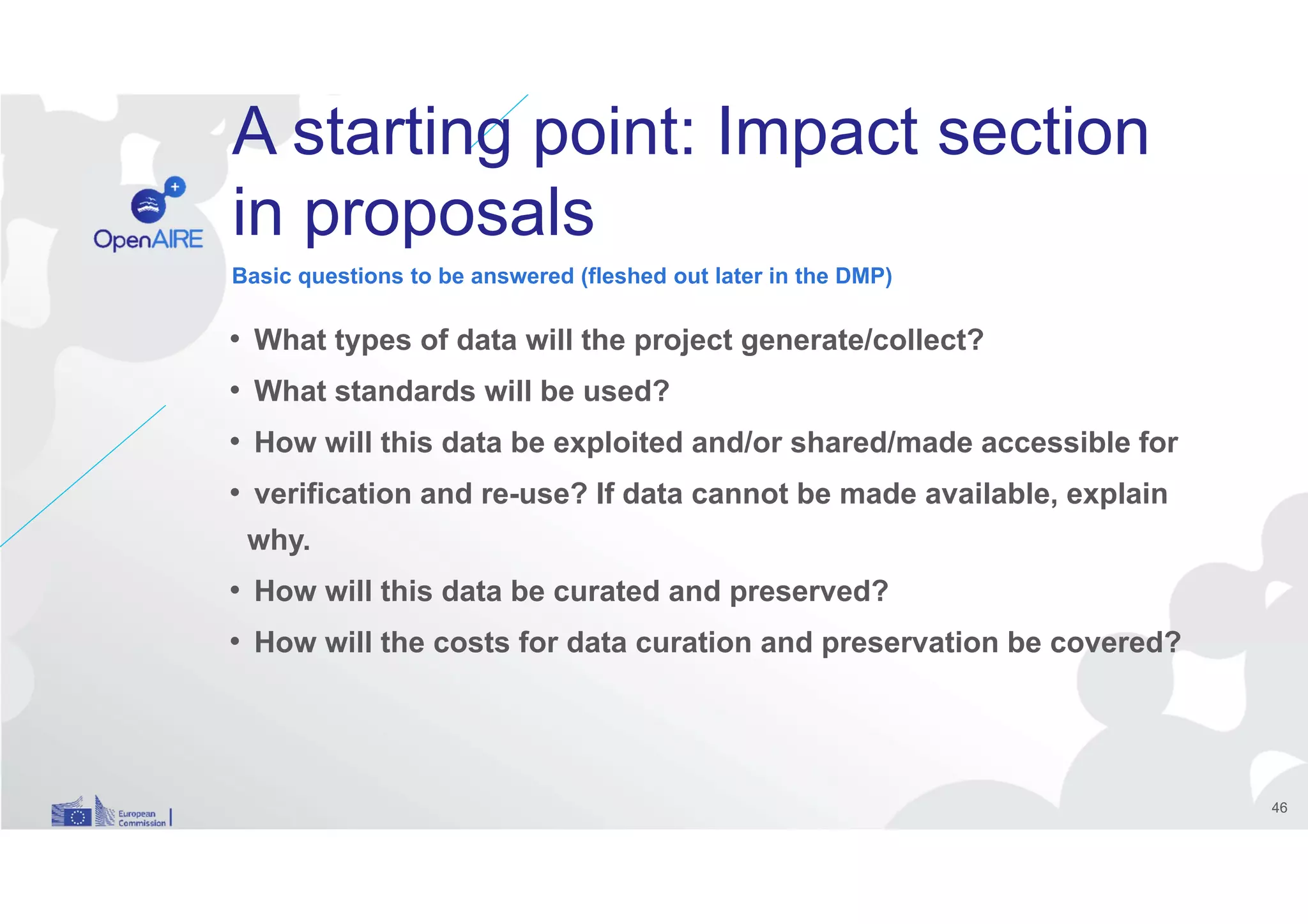 A starting point: Impact section
in proposals
• What types of data will the project generate/collect?
• What standards will be used?
• How will this data be exploited and/or shared/made accessible for
• verification and re-use? If data cannot be made available, explain
why.
• How will this data be curated and preserved?
• How will the costs for data curation and preservation be covered?
Basic questions to be answered (fleshed out later in the DMP)
46
 