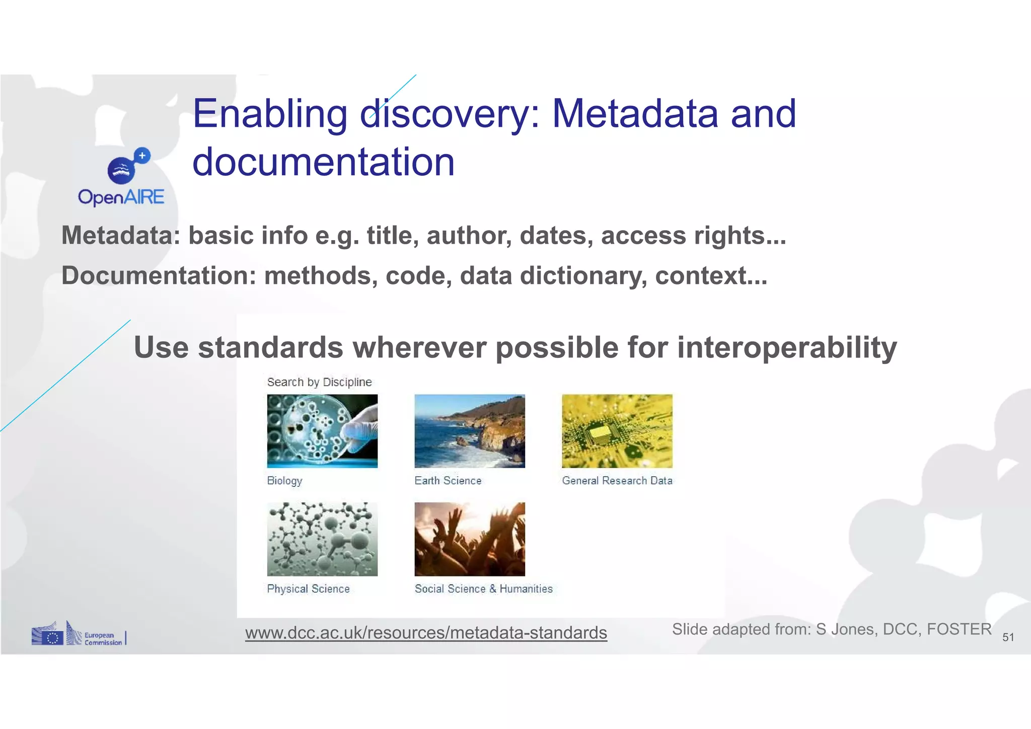 Enabling discovery: Metadata and
documentation
Metadata: basic info e.g. title, author, dates, access rights...
Documentation: methods, code, data dictionary, context...
Use standards wherever possible for interoperability
www.dcc.ac.uk/resources/metadata-standards Slide adapted from: S Jones, DCC, FOSTER 51
 