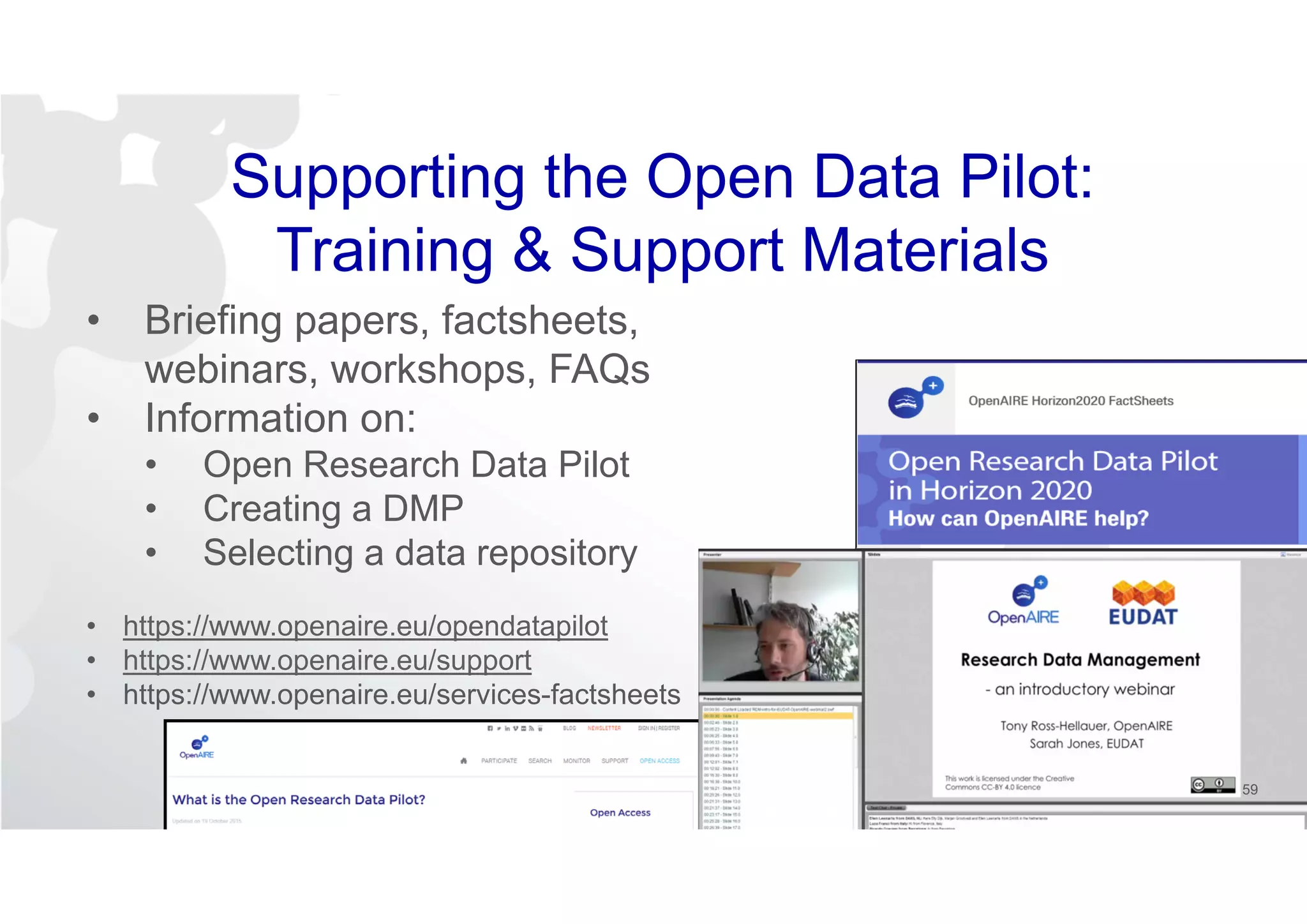 Supporting the Open Data Pilot:
Training & Support Materials
• Briefing papers, factsheets,
webinars, workshops, FAQs
• Information on:
• Open Research Data Pilot
• Creating a DMP
• Selecting a data repository
• https://www.openaire.eu/opendatapilot
• https://www.openaire.eu/support
• https://www.openaire.eu/services-factsheets
59
 
