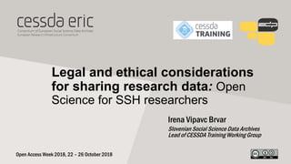 Legal and ethical considerations
for sharing research data: Open
Science for SSH researchers
Irena Vipavc Brvar
Slovenian Social Science Data Archives
Lead of CESSDA Training Working Group
Open Access Week 2018, 22 – 26 October 2018
 