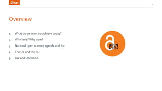 Overview
1. What do we want to achieve today?
2. Why here? Why now?
3. National open science agenda and Jisc
4. The UK and the EU
5. Jisc and OpenAIRE
2
 