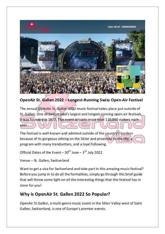 OpenAir St. Gallen 2022 – Longest-Running Swiss Open-Air Festival
The annual OpenAir St. Gallen 2022 music festival takes place just outside of
St. Gallen. One of Switzerland's largest and longest-running open-air festivals,
it was founded in 1977. This event attracts more than 110,000 visitors each
year.
The festival is well-known and admired outside of the country's borders
because of its gorgeous setting on the Sitter and proximity to the city, a
program with many trendsetters, and a loyal following.
Official Dates of the Event – 30th
June – 3rd
July 2022
Venue – St. Gallen, Switzerland
Want to get a visa for Switzerland and take part in this amazing music festival?
Before you jump in to do all the formalities, simply go through this brief guide
that will throw some light on all the interesting things that this festival has in
store for you!
Why is OpenAir St. Gallen 2022 So Popular?
OpenAir St.Gallen, a multi-genre music event in the Sitter Valley west of Saint
Gallen, Switzerland, is one of Europe's premier events.
 
