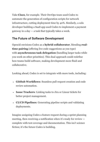 Take Cisco, for example. Their DevOps team used Codex to
automate the generation of configuration scripts for network
infrastructure, cutting deployment time by 40%. Similarly, a solo
developer building a SaaS app used Codex to implement a payment
gateway in a day — a task that typically takes a week.
The Future of Software Development
OpenAI envisions Codex as a hybrid collaborator, blending real-
time pairing (offering live code suggestions as you type)
with asynchronous task delegation (handling larger tasks while
you work on other priorities). This dual approach could redefine
how teams build software, making development more fluid and
collaborative.
Looking ahead, Codex is set to integrate with more tools, including:
 GitHub Workflows: Seamless pull request creation and code
review automation.
 Issue Trackers: Linking tasks to Jira or Linear tickets for
better project management.
 CI/CD Pipelines: Generating pipeline scripts and validating
deployments.
Imagine assigning Codex a feature request during a sprint planning
meeting, then receiving a notification when it’s ready for review —
complete with test coverage and documentation. This isn’t science
fiction; it’s the future Codex is building.
 