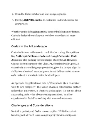 2. Open the Codex sidebar and start assigning tasks.
3. Use the AGENTS.md file to customize Codex’s behavior for
your project.
Whether you’re debugging a tricky issue or building a new feature,
Codex is designed to make your workflow smoother and more
efficient.
Codex in the AI Landscape
Codex isn’t alone in the race to revolutionize coding. Competitors
like Anthropic’s Claude Code and Google’s Gemini Code
Assist are also pushing the boundaries of agentic AI. However,
Codex’s deep integration with ChatGPT, combined with OpenAI’s
expertise in natural language processing, gives it a unique edge. Its
ability to understand nuanced prompts and deliver context-aware
code makes it a standout choice for developers.
As OpenAI’s Greg Brockman puts it, “Codex feels like a co-worker
with its own computer.” This vision of AI as a collaborative partner,
rather than a mere tool, is what sets Codex apart. It’s not just about
automating tasks — it’s about creating a seamless, intuitive
experience that feels like working with a trusted teammate.
Challenges and Considerations
No tool is perfect, and Codex is no exception. While it excels at
handling well-defined tasks, complex projects with ambiguous
 