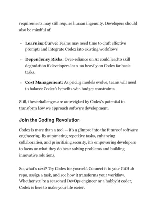requirements may still require human ingenuity. Developers should
also be mindful of:
 Learning Curve: Teams may need time to craft effective
prompts and integrate Codex into existing workflows.
 Dependency Risks: Over-reliance on AI could lead to skill
degradation if developers lean too heavily on Codex for basic
tasks.
 Cost Management: As pricing models evolve, teams will need
to balance Codex’s benefits with budget constraints.
Still, these challenges are outweighed by Codex’s potential to
transform how we approach software development.
Join the Coding Revolution
Codex is more than a tool — it’s a glimpse into the future of software
engineering. By automating repetitive tasks, enhancing
collaboration, and prioritizing security, it’s empowering developers
to focus on what they do best: solving problems and building
innovative solutions.
So, what’s next? Try Codex for yourself. Connect it to your GitHub
repo, assign a task, and see how it transforms your workflow.
Whether you’re a seasoned DevOps engineer or a hobbyist coder,
Codex is here to make your life easier.
 