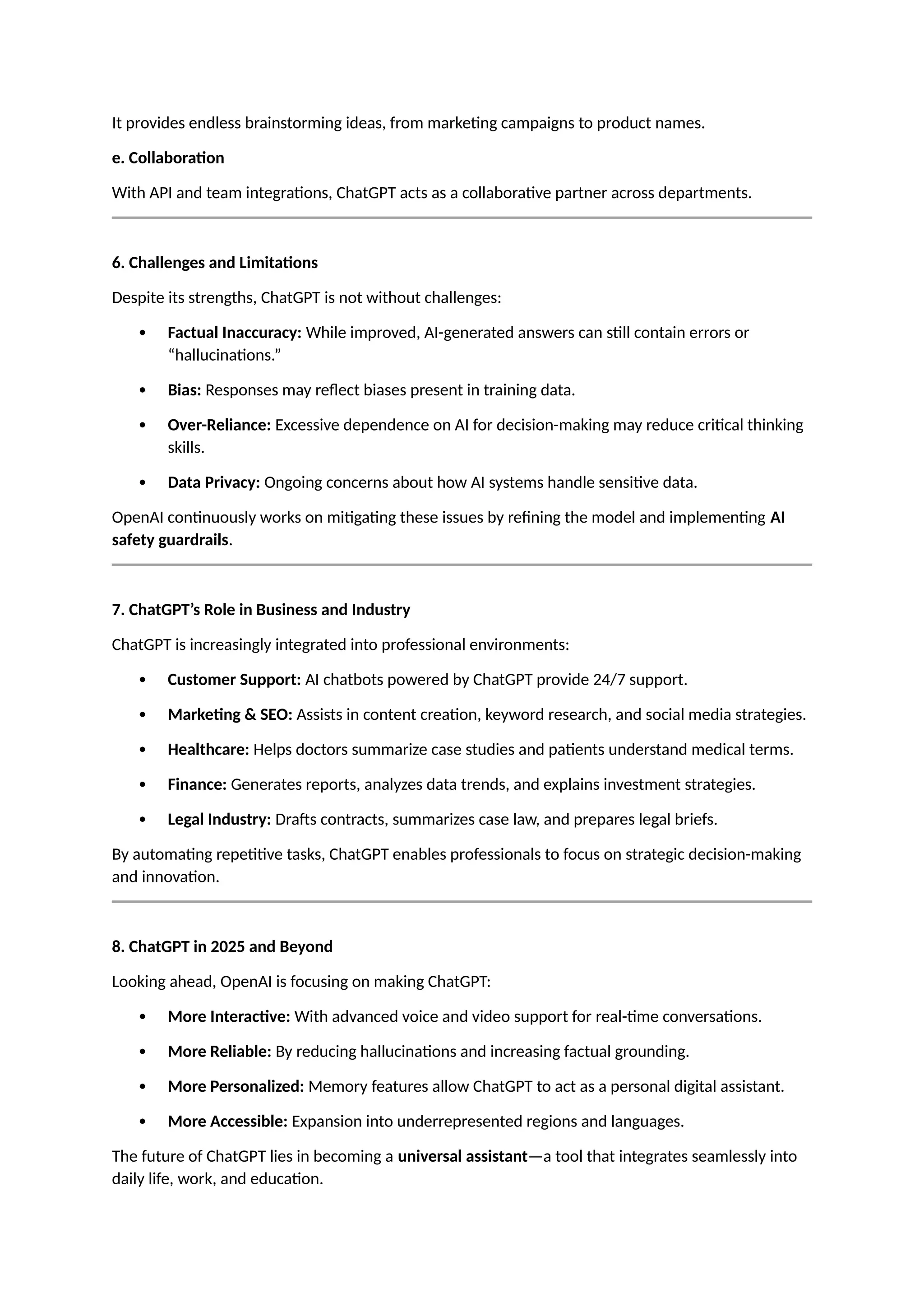 It provides endless brainstorming ideas, from marketing campaigns to product names.
e. Collaboration
With API and team integrations, ChatGPT acts as a collaborative partner across departments.
6. Challenges and Limitations
Despite its strengths, ChatGPT is not without challenges:
 Factual Inaccuracy: While improved, AI-generated answers can still contain errors or
“hallucinations.”
 Bias: Responses may reflect biases present in training data.
 Over-Reliance: Excessive dependence on AI for decision-making may reduce critical thinking
skills.
 Data Privacy: Ongoing concerns about how AI systems handle sensitive data.
OpenAI continuously works on mitigating these issues by refining the model and implementing AI
safety guardrails.
7. ChatGPT’s Role in Business and Industry
ChatGPT is increasingly integrated into professional environments:
 Customer Support: AI chatbots powered by ChatGPT provide 24/7 support.
 Marketing & SEO: Assists in content creation, keyword research, and social media strategies.
 Healthcare: Helps doctors summarize case studies and patients understand medical terms.
 Finance: Generates reports, analyzes data trends, and explains investment strategies.
 Legal Industry: Drafts contracts, summarizes case law, and prepares legal briefs.
By automating repetitive tasks, ChatGPT enables professionals to focus on strategic decision-making
and innovation.
8. ChatGPT in 2025 and Beyond
Looking ahead, OpenAI is focusing on making ChatGPT:
 More Interactive: With advanced voice and video support for real-time conversations.
 More Reliable: By reducing hallucinations and increasing factual grounding.
 More Personalized: Memory features allow ChatGPT to act as a personal digital assistant.
 More Accessible: Expansion into underrepresented regions and languages.
The future of ChatGPT lies in becoming a universal assistant—a tool that integrates seamlessly into
daily life, work, and education.
 