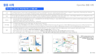 Copyright © by CYRAM. All rights reserved. 17
OpenAlex 활용 사례
활용 사례
연구 사례 2. 전자 건강 기록 분석을 위한 LLM 활용 동향
논문
A scoping review of using Large Language Models (LLMs) to investigate Electronic Health Records (EHRs) (2024, Lingyao Li, Jiayan Zhou, Zhenxiang Gao, Wenyue
Hua, Lizhou Fan, Huizi Yu, Loni Hagen, Yongfeng Zhang, Themistocles L. Assimes, Libby Hemphill, Siyuan Ma)
목적 이전 연구들은 EHR 맥락에서 언어 이해 및 처리 측면에서 LLM의 가능성을 보여주었지만, 이를 종합한 스코핑 리뷰는 부족한 실정. 스코핑 리뷰를 수행하여 이 연구 공백을 메우고자 함.
※ 스코핑 리뷰: 특정 주제나 연구 분야에 대해 기존 연구가 얼마나, 어떤 방향으로 이루어져 있는지를 넓고 체계적으로 파악하기 위한 문헌고찰 방법.
데이터
• OpenAlex에서 EHR 데이터를 활용한 연구인지, LLM을 활용하여 EHR 데이터를 처리하였는지, 사설＆코멘터리 등은 제외한 정식 연구 논문인지, 영어로 작성된 논문인지, 수집된 데
이터셋에 중복 논문이 존재하지 않는지를 검토
• 최종적으로 329편의 관련 논문이 수집 (2018.01 ~ 2024.03)
분석 방법
• 서지계량 분석을 통해 논문 추세, 모델의 활용 사례, 협업 네트워크 등을 분석
• 각 논문을 다음의 7가지 주제 중 하나로 분류하고 정성적으로 검토: ① 개체명 인식(Named Entity Recognition), ② 정보 추출(Information Extraction), ③ 텍스트 유사도(Text
Similarity), ④ 텍스트 요약(Text Summarization), ⑤ 텍스트 분류(Text Classification), ⑥ 대화 시스템(Dialogue System), ⑦ 진단 및 예측(Diagnosis and Prediction).
결과
• 서지계량 분석을 통해 연구 논문의 수가 급격히 증가하고 있으며, 특히 GPT-3.5, GPT-4와 같은 디코더 기반 모델(decoder-only models)의 사용이 늘어나고 있음.
• 기관 간 협업 네트워크 분석에서는 대학과 의료기관(병원 또는 센터) 간의 활발한 협력이 이루어지고 있음.
• BERT와 같은 인코더 기반 모델(encoder-only models)은→ 개체명 인식, 정보 추출, 텍스트 유사도, 진단 및 예측 분야에 광범위하게 활용.
• GPT 시리즈와 같은 디코더 기반 모델(decoder-only models)은→ 정보 추출, 대화 시스템, 텍스트 요약, 진단 및 예측 등에서 유망한 성과를 보임.
* 출처:A scoping review of using
Large Language Models (LLMs) to
investigate Electronic Health
Records (EHRs)
 