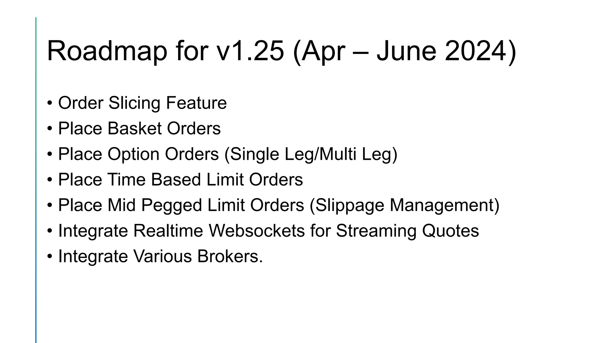 Roadmap for v1.25 (Apr – June 2024)
• Order Slicing Feature
• Place Basket Orders
• Place Option Orders (Single Leg/Multi Leg)
• Place Time Based Limit Orders
• Place Mid Pegged Limit Orders (Slippage Management)
• Integrate Realtime Websockets for Streaming Quotes
• Integrate Various Brokers.
 