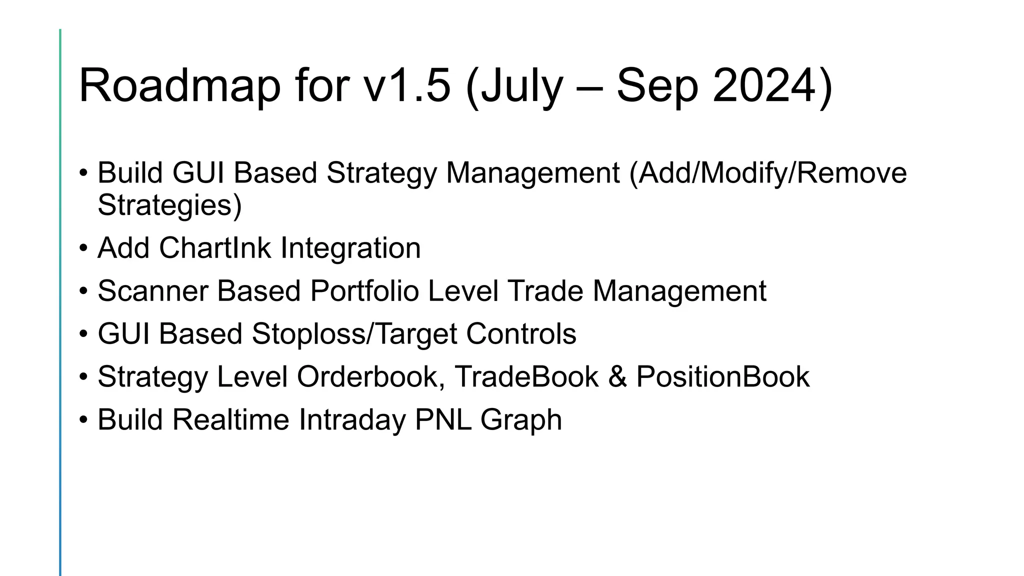 Roadmap for v1.5 (July – Sep 2024)
• Build GUI Based Strategy Management (Add/Modify/Remove
Strategies)
• Add ChartInk Integration
• Scanner Based Portfolio Level Trade Management
• GUI Based Stoploss/Target Controls
• Strategy Level Orderbook, TradeBook & PositionBook
• Build Realtime Intraday PNL Graph
 