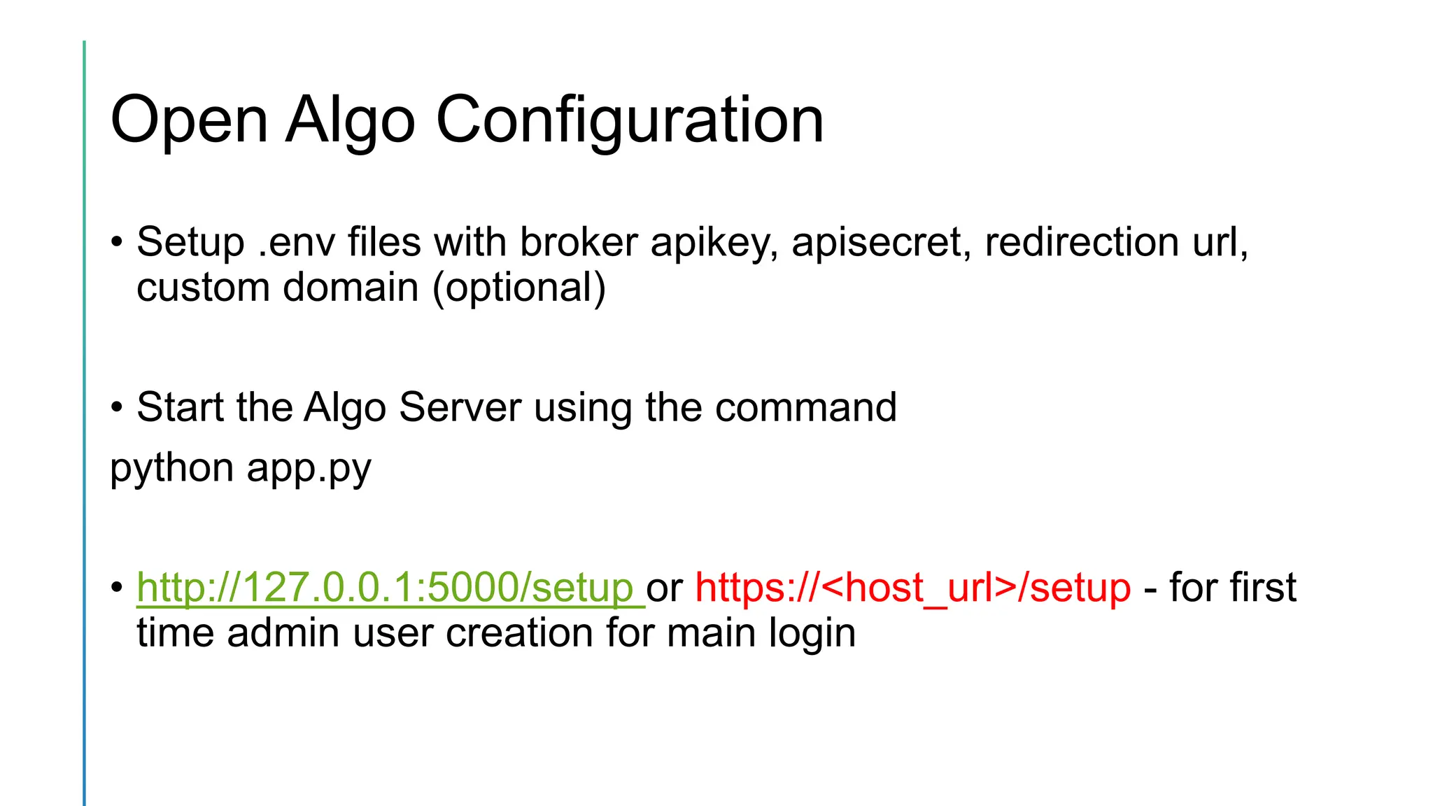 Open Algo Configuration
• Setup .env files with broker apikey, apisecret, redirection url,
custom domain (optional)
• Start the Algo Server using the command
python app.py
• http://127.0.0.1:5000/setup or https://<host_url>/setup - for first
time admin user creation for main login
 