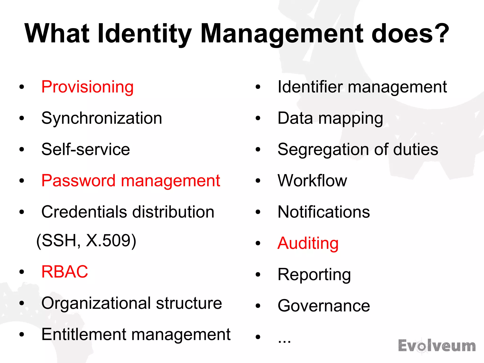 What Identity Management does?
● Provisioning
● Synchronization
● Self-service
● Password management
● Credentials distribution
(SSH, X.509)
● RBAC
● Organizational structure
● Entitlement management
● Identifier management
● Data mapping
● Segregation of duties
● Workflow
● Notifications
● Auditing
● Reporting
● Governance
● ...
 