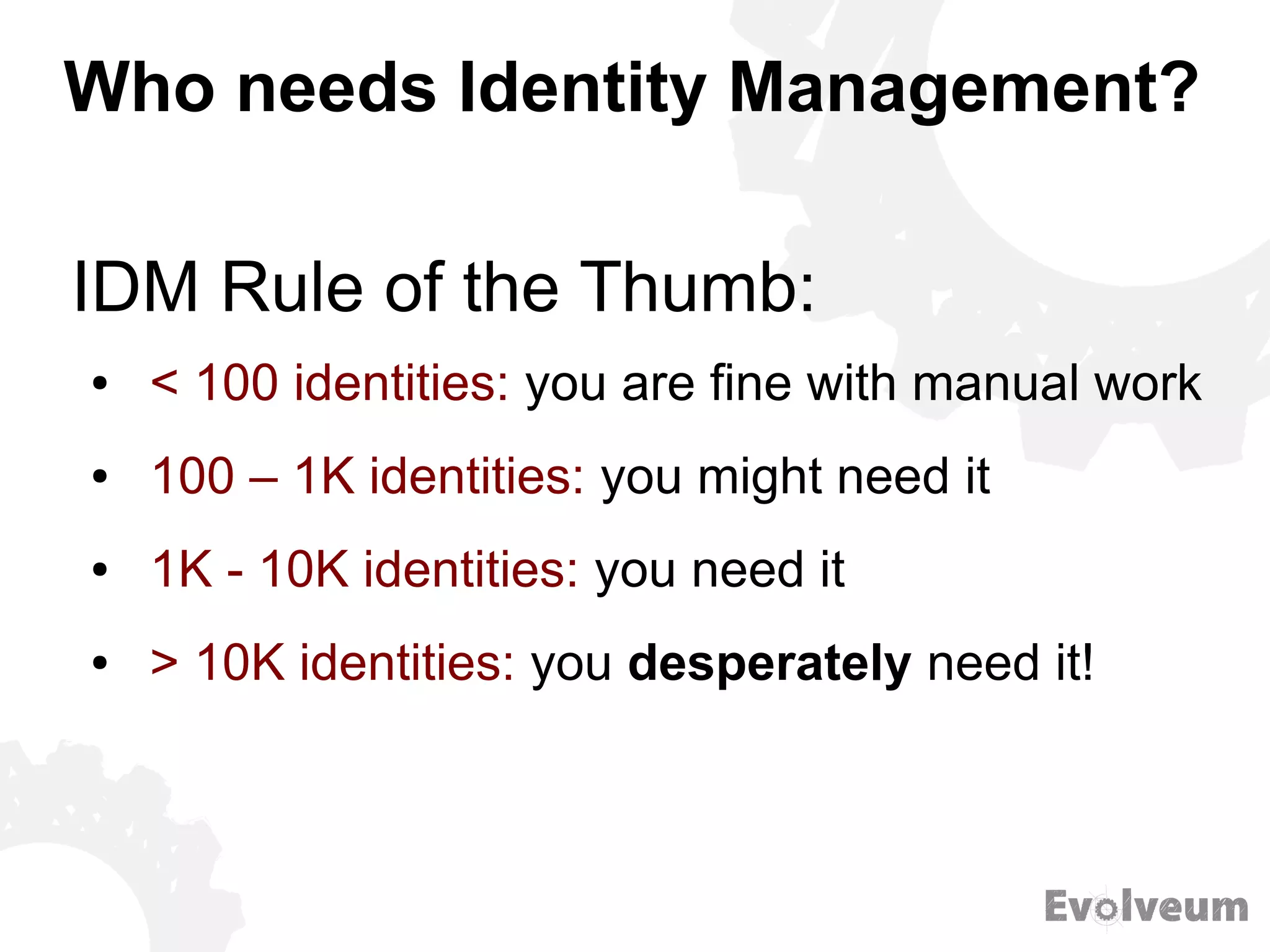 Who needs Identity Management?
● < 100 identities: you are fine with manual work
● 100 – 1K identities: you might need it
● 1K - 10K identities: you need it
● > 10K identities: you desperately need it!
IDM Rule of the Thumb:
 