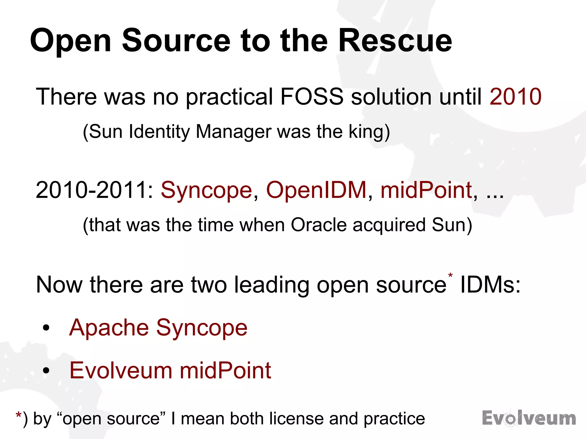 Open Source to the Rescue
There was no practical FOSS solution until 2010
(Sun Identity Manager was the king)
2010-2011: Syncope, OpenIDM, midPoint, ...
(that was the time when Oracle acquired Sun)
Now there are two leading open source*
IDMs:
● Apache Syncope
● Evolveum midPoint
*) by “open source” I mean both license and practice
 