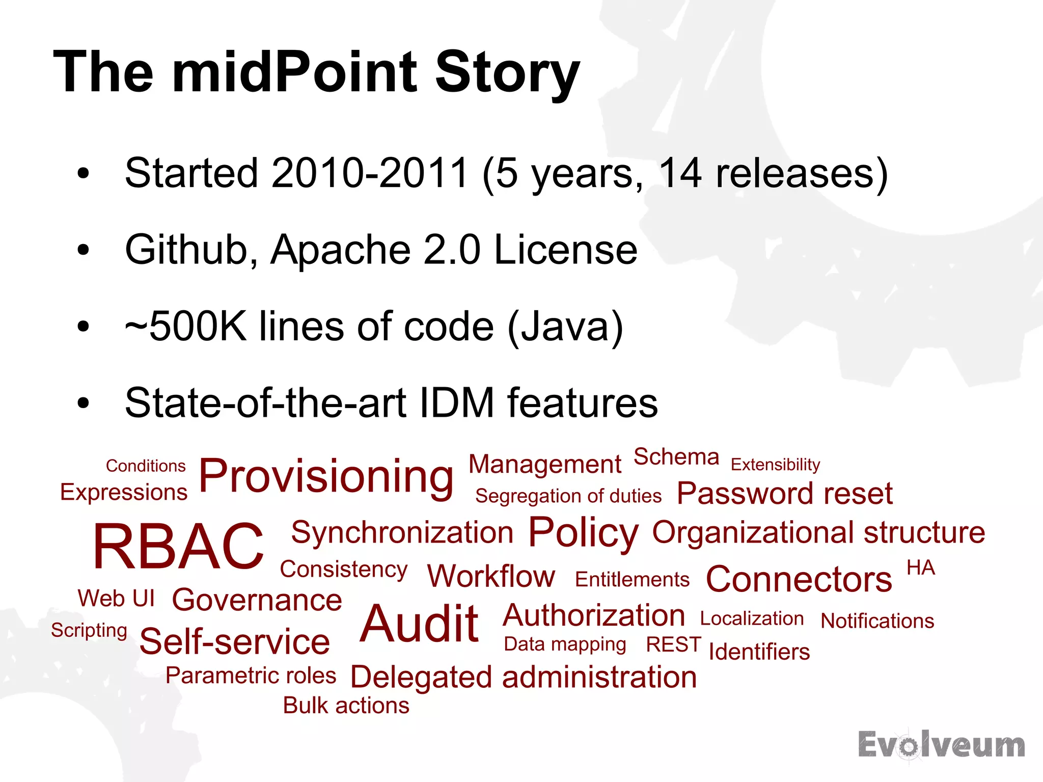 The midPoint Story
● Started 2010-2011 (5 years, 14 releases)
● Github, Apache 2.0 License
● ~500K lines of code (Java)
● State-of-the-art IDM features
Provisioning
Synchronization
RBAC
Governance
Consistency Workflow
Audit Authorization
Management
Self-service
Delegated administration
Data mapping REST
Policy
Entitlements
Segregation of duties
HA
Identifiers
Notifications
Connectors
Localization
Parametric roles
Password reset
Organizational structure
Web UI
Expressions
SchemaConditions Extensibility
Scripting
Bulk actions
 